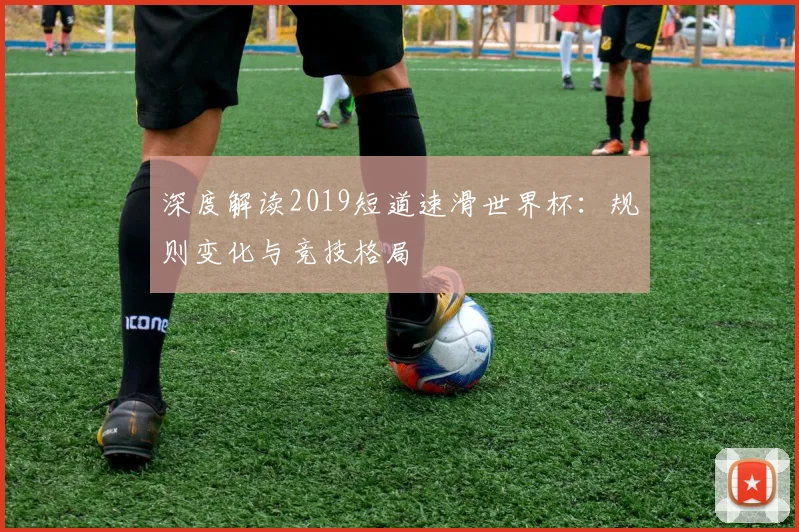 深度解读2019短道速滑世界杯：规则变化与竞技格局