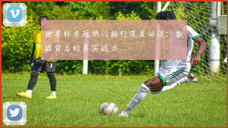 世界杯夺冠热门排行深度访谈：数据背后的真实战力
