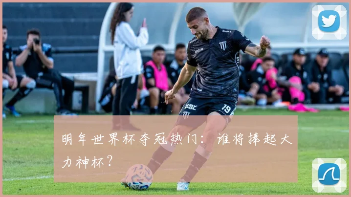 明年世界杯夺冠热门：谁将捧起大力神杯？