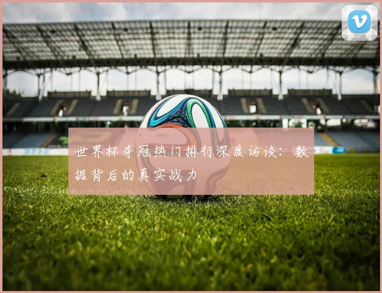 世界杯夺冠热门排行深度访谈：数据背后的真实战力