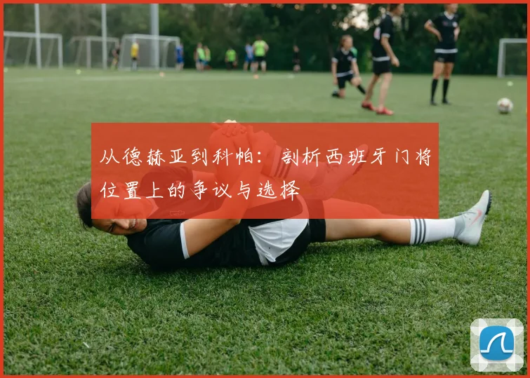 从德赫亚到科帕:剖析西班牙门将位置上的争议与选择