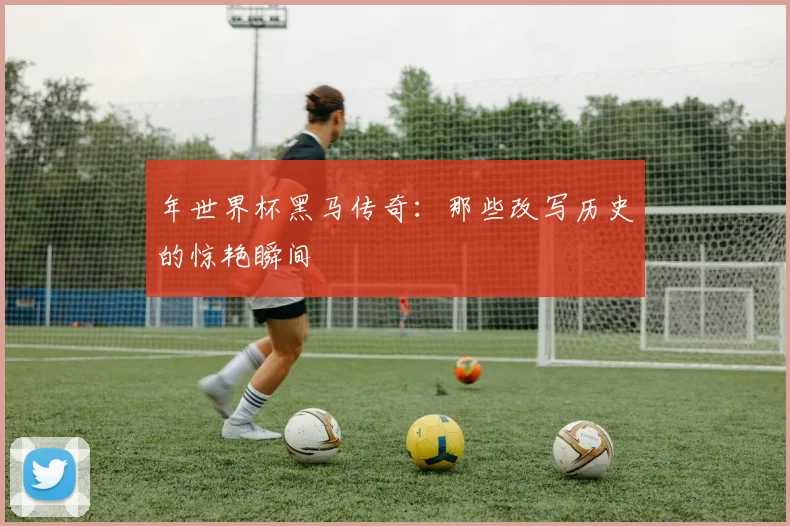 年世界杯黑马传奇：那些改写历史的惊艳瞬间