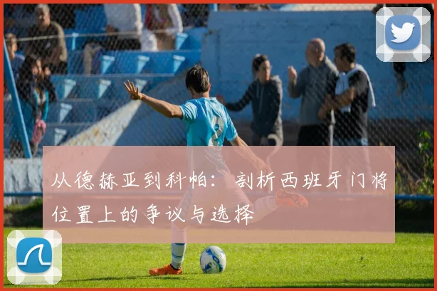 从德赫亚到科帕:剖析西班牙门将位置上的争议与选择