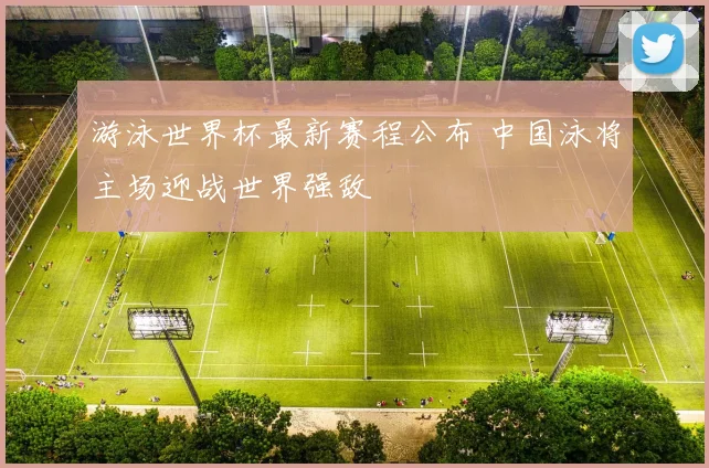 游泳世界杯最新赛程公布 中国泳将主场迎战世界强敌