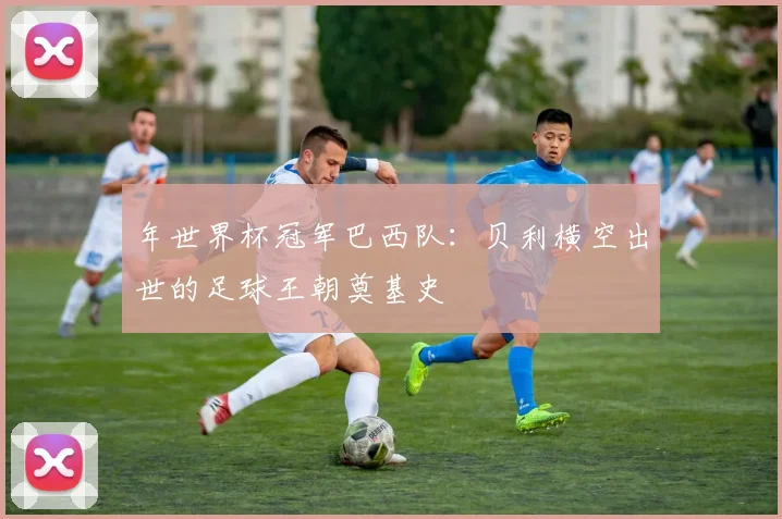 年世界杯冠军巴西队：贝利横空出世的足球王朝奠基史