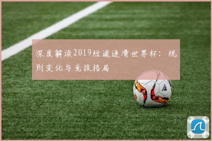 深度解读2019短道速滑世界杯：规则变化与竞技格局