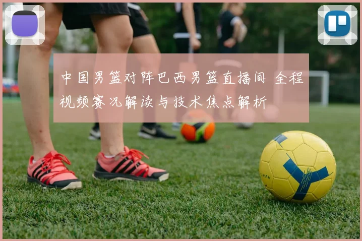 中国男篮对阵巴西男篮直播间 全程视频赛况解读与技术焦点解析