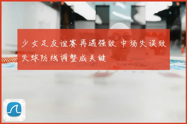 少女足友谊赛再遇强敌 中场失误致失球防线调整成关键