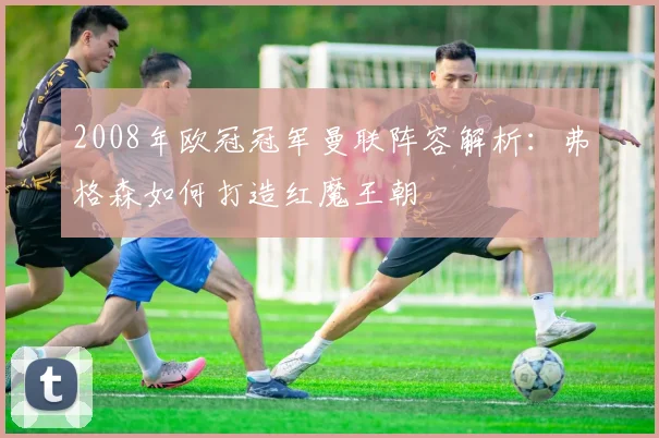 2008年欧冠冠军曼联阵容解析：弗格森如何打造红魔王朝