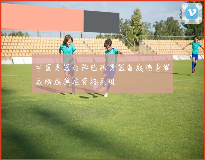 中国男篮对阵巴西男篮备战热身赛成绩成奥运资格关键