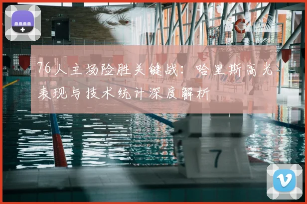 76人主场险胜关键战：哈里斯高光表现与技术统计深度解析