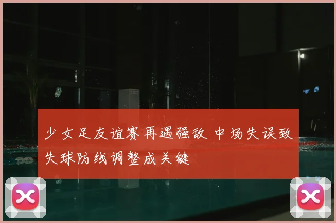 少女足友谊赛再遇强敌 中场失误致失球防线调整成关键