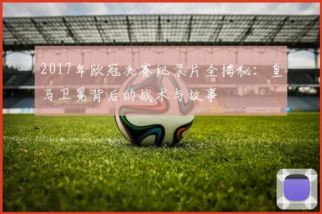 2017年欧冠决赛纪录片全揭秘：皇马卫冕背后的战术与故事