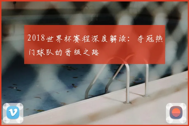 2018世界杯赛程深度解读：夺冠热门球队的晋级之路