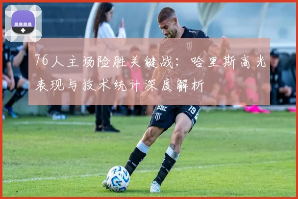 76人主场险胜关键战：哈里斯高光表现与技术统计深度解析