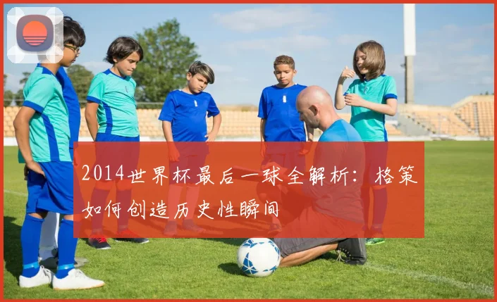 2014世界杯最后一球全解析：格策如何创造历史性瞬间